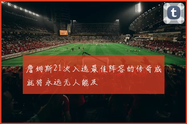 詹姆斯21次入选最佳阵容的传奇成就将永远无人能及
