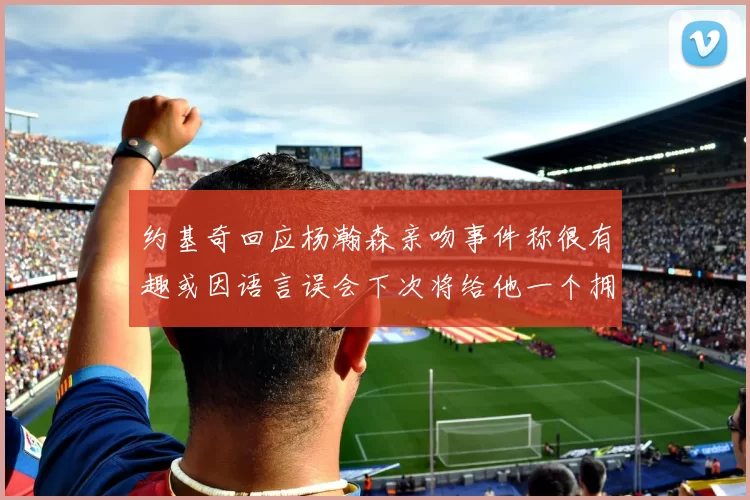 约基奇回应杨瀚森亲吻事件称很有趣或因语言误会下次将给他一个拥抱