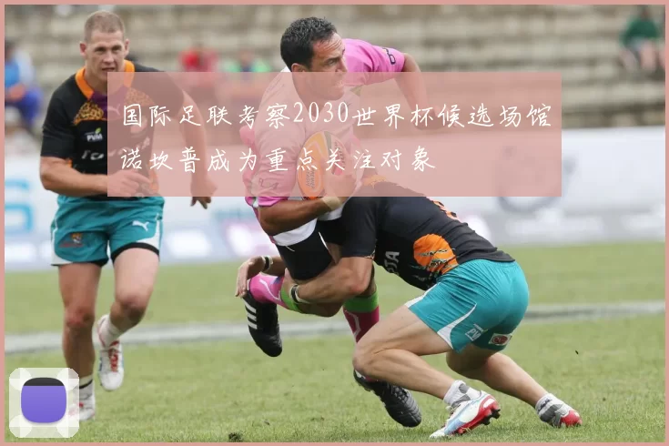 国际足联考察2030世界杯候选场馆诺坎普成为重点关注对象