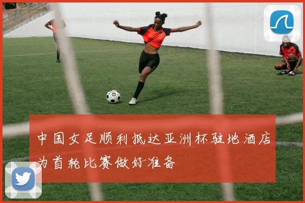 中国女足顺利抵达亚洲杯驻地酒店为首轮比赛做好准备