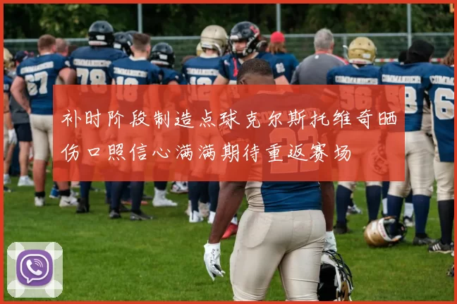 补时阶段制造点球克尔斯托维奇晒伤口照信心满满期待重返赛场