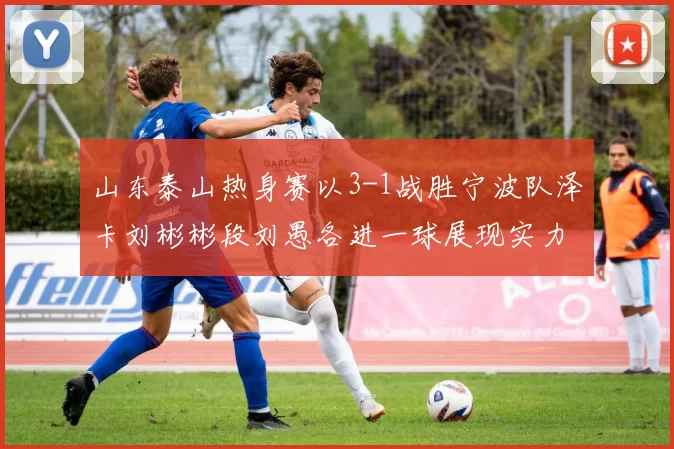 山东泰山热身赛以3-1战胜宁波队泽卡刘彬彬段刘愚各进一球展现实力