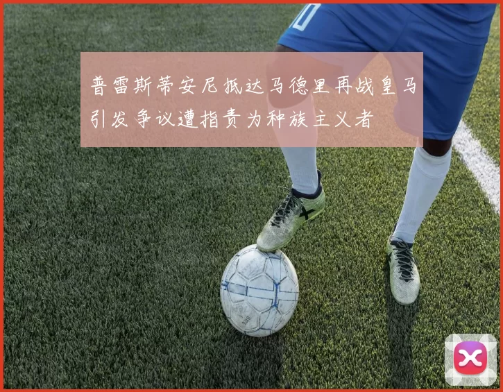 普雷斯蒂安尼抵达马德里再战皇马引发争议遭指责为种族主义者