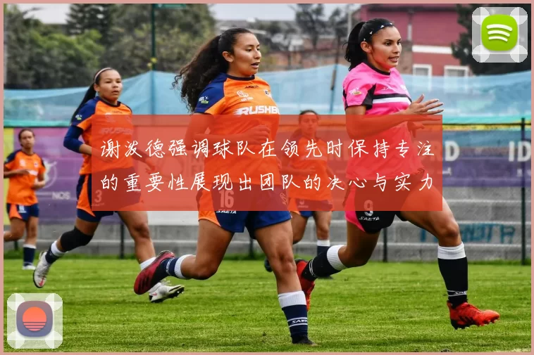 谢泼德强调球队在领先时保持专注的重要性展现出团队的决心与实力