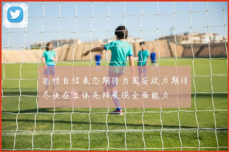 孔特自信表态期待为国安效力期待尽快在工体亮相展现全面能力