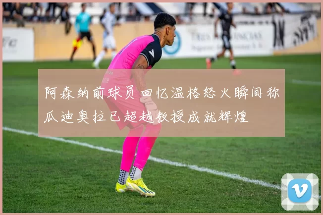阿森纳前球员回忆温格怒火瞬间称瓜迪奥拉已超越教授成就辉煌