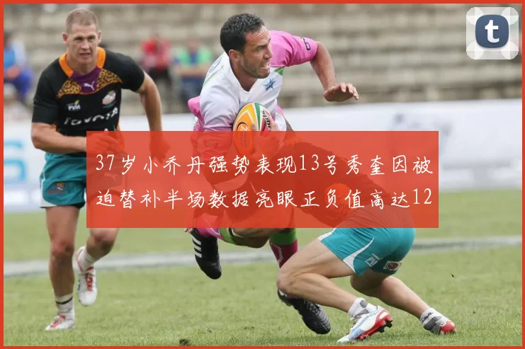 37岁小乔丹强势表现13号秀奎因被迫替补半场数据亮眼正负值高达12