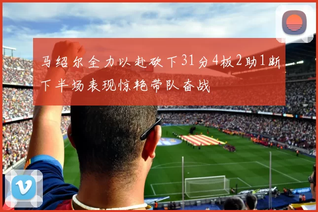 马绍尔全力以赴砍下31分4板2助1断下半场表现惊艳带队奋战