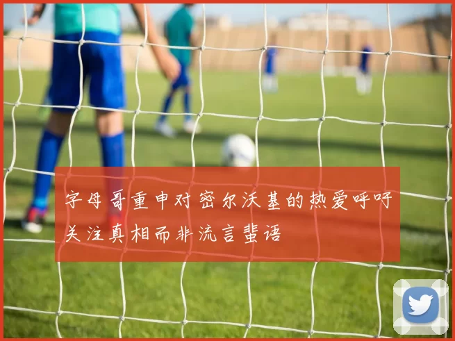 字母哥重申对密尔沃基的热爱呼吁关注真相而非流言蜚语
