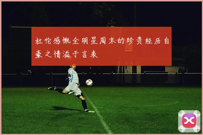 杜伦感慨全明星周末的珍贵经历自豪之情溢于言表
