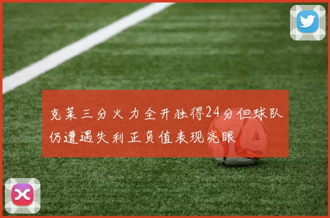 克莱三分火力全开独得24分但球队仍遭遇失利正负值表现亮眼