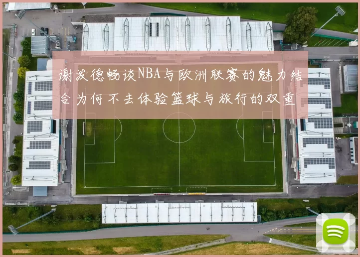 谢泼德畅谈NBA与欧洲联赛的魅力结合为何不去体验篮球与旅行的双重乐趣