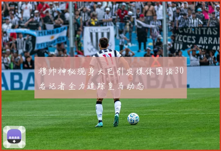 穆帅神秘现身大巴引发媒体围堵30名记者全力追踪皇马动态