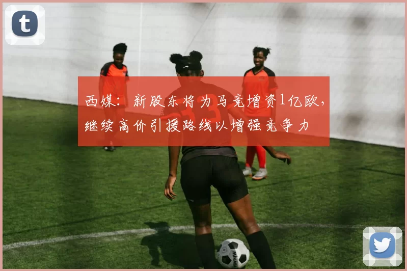 西媒：新股东将为马竞增资1亿欧，继续高价引援路线以增强竞争力